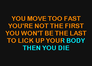 YOU MOVE T00 FAST
YOU'RE NOT THE FIRST
YOU WON'T BETHE LAST
T0 LICK UP YOUR BODY
THEN YOU DIE