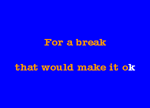 For a break

that would make it ok