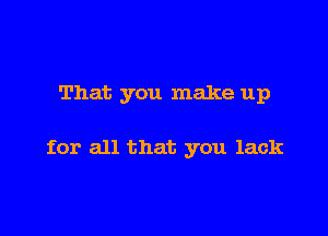 That you make up

for all that you lack