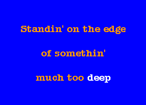 Standin' on the edge

of somethin'

much too deep