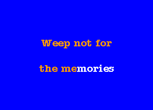 Weep not for

the memories