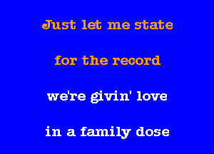 Just let me state
for the record

we're givin' love

in a family dose l