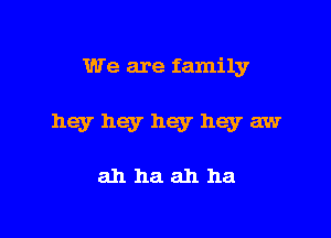 We are family

hey hey hey hey aw

ahhaahha
