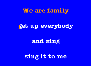 We are family

get up everybody

and sing

sing it to me