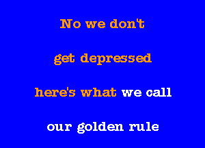 No we dont
get depressed

here's what we call

our golden rule