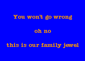 You wonlt go wrong
oh no

this is our family jewel