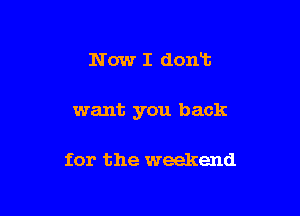 Now I dontt

want you back

for the weekend