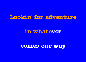 Lookin' for adventure

in whatever

comes our way