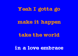 Yeah I gotta go
make it happen

take the world

in a love embrace l