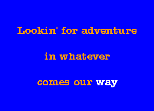 Lookin' for adventure

in whatever

comes our way