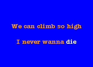 We can climb so high

I never wanna die
