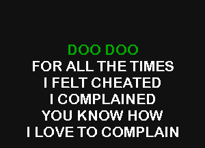 FOR ALL THETIMES
I FELT CHEATED
I COMPLAINED

YOU KNOW HOW
I LOVE TO COMPLAIN l