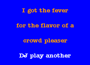 I got the fever
for the flavor of a

crowd pleaser

DJ play another