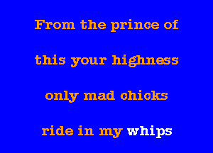 From the prince of
this your highness

only mad chicks

ride in my whips l