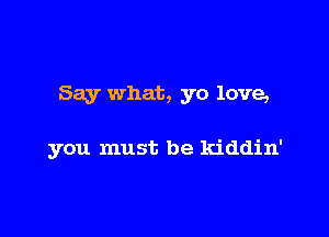 Say what, yo love,

you must be kiddin'