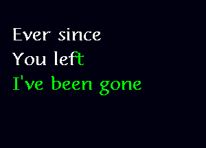 Ever since
You left

I've been gone