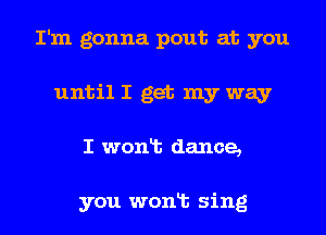 I'm gonna pout at you
until I get my way
I wonlt dance,

you wonlt sing