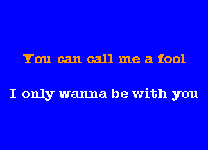 You can call me a fool

I only wanna be with you