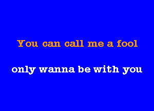 You can call me a fool

only wanna be with you