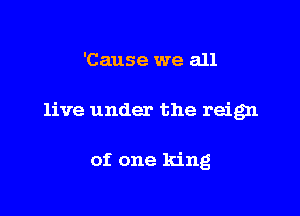'Cause we all

live under the reign

of one king