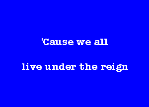 'Cause we all

live under the reign