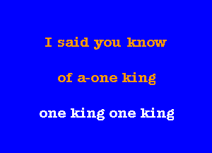 I said you know

of a-one king

one king one king