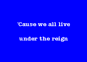 'Cause we all live

under the reign