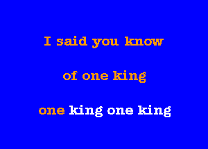 I said you know

of one king

one king one king