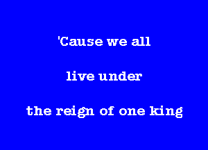 'Cause we all

live under

the reign of one king
