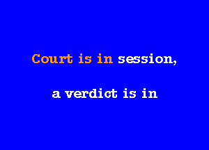 Court is in session,

a verdict is in