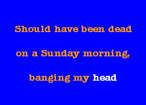 Should have been dead
on a Sunday morning,

banging my head
