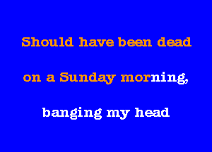 Should have been dead
on a Sunday morning,

banging my head