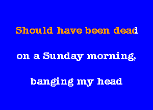 Should have been dead
on a Sunday morning,

banging my head