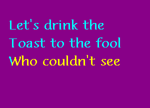 Let's drink the
Toast to the fool

Who couldn't see