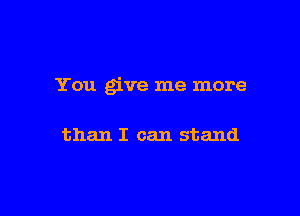 You give me more

than I can stand