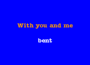 With you and me

bent