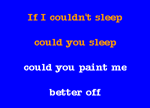 If I couldnt sleep

could you sleep
could you paint me

better off.