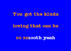 You got the kinda

loving that can be

so smooth yeah

g