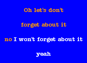 on let's dont

forget about it

no I won't forget about it

yeah