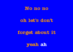 No no no

oh let's don13

forget about it

yeah ah