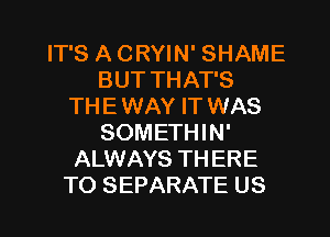 IT'S A CRYIN' SHAME
BUT THAT'S
THE WAY IT WAS
SOMETHIN'
ALWAYS THERE

TO SEPARATE US l