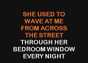 SHE USED TO
WAVE AT ME
FROM ACROSS
THE STREET
THROUGH HER
BEDROOM WINDOW
EVERY NIGHT