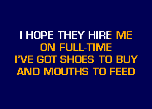 I HOPE THEY HIRE ME
ON FULL-TIME
I'VE GOT SHOES TO BUY
AND MOUTHS TU FEED