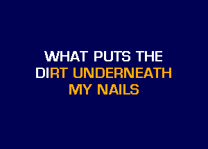 WHAT PUTS THE
DIRT UNDERNEATH

MY NAILS