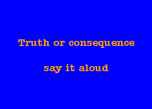 Truth or consequence

say it aloud