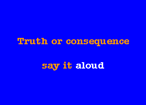 Truth or consequence

say it aloud