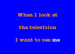 When I look at

the television

I want to see me