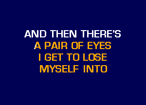 AND THEN THERE'S
A PAIR OF EYES

I GET TO LOSE
MYSELF INTO