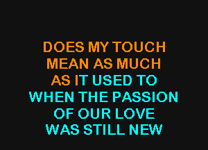 DOES MY TOUCH
MEAN AS MUCH
AS IT USED TO

WHEN THE PASSION

OF OUR LOVE
WAS STILL NEW