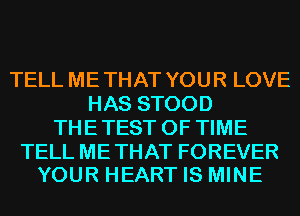 TELL ME THAT YOU R LOVE
HAS STOOD
THE TEST OF TIME

TELL METHAT FOREVER
YOUR HEART IS MINE